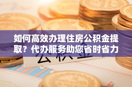 马尾如何高效办理住房公积金提取？代办服务助您省时省力