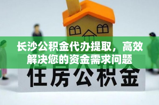 马尾长沙公积金代办提取，高效解决您的资金需求问题