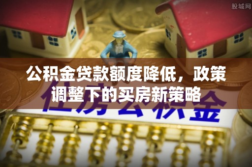 马尾公积金贷款额度降低，政策调整下的买房新策略