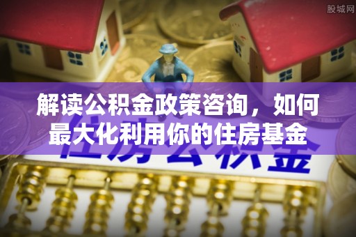 马尾解读公积金政策咨询，如何最大化利用你的住房基金