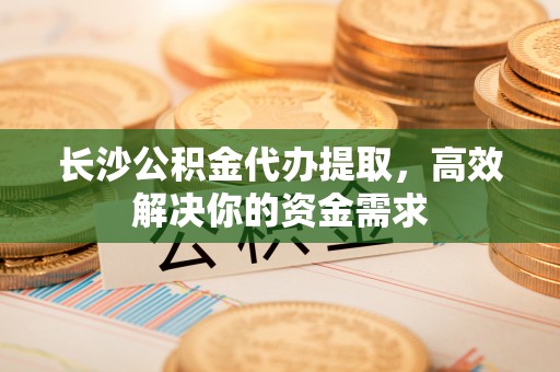 马尾长沙公积金代办提取，高效解决你的资金需求