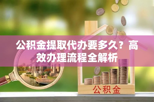 马尾公积金提取代办要多久？高效办理流程全解析