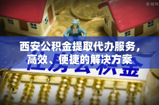 马尾西安公积金提取代办服务，高效、便捷的解决方案