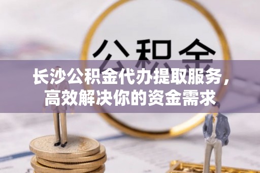 马尾长沙公积金代办提取服务，高效解决你的资金需求