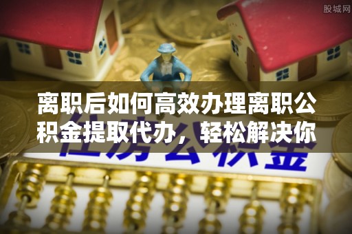马尾离职后如何高效办理离职公积金提取代办，轻松解决你的后顾之忧