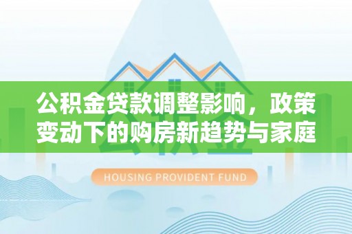 马尾公积金贷款调整影响，政策变动下的购房新趋势与家庭财务规划